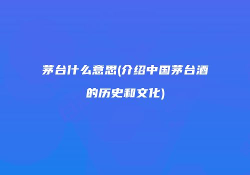 茅台什么意思(介绍中国茅台酒的历史和文化)