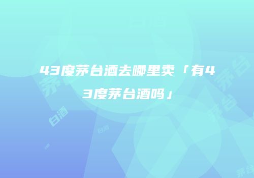 43度茅台酒去哪里卖「有43度茅台酒吗」