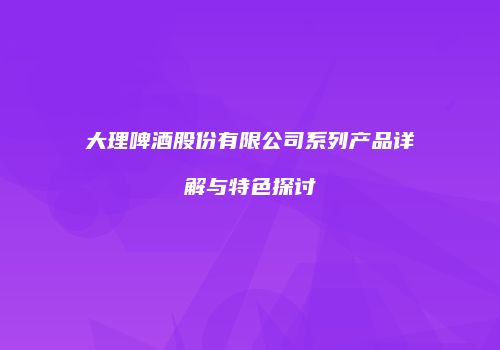 大理啤酒股份有限公司系列产品详解与特色探讨