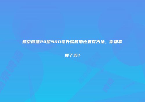燕京啤酒24瓶500毫升喝啤酒也要有方法，你都掌握了吗？