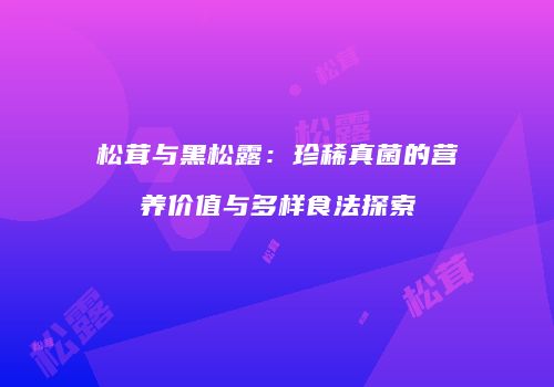 松茸与黑松露：珍稀真菌的营养价值与多样食法探索