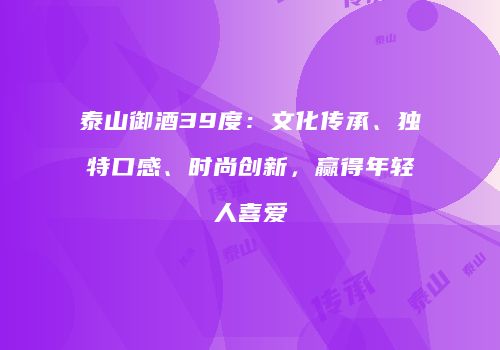 泰山御酒39度：文化传承、独特口感、时尚创新，赢得年轻人喜爱