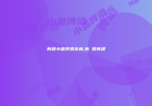 青稞小麦啤酒吉林,青粿和青稞