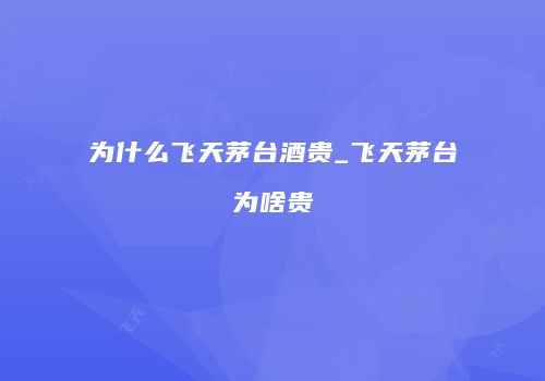 为什么飞天茅台酒贵_飞天茅台为啥贵