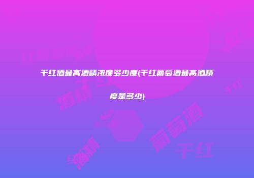 干红酒最高酒精浓度多少度(干红葡萄酒最高酒精度是多少)