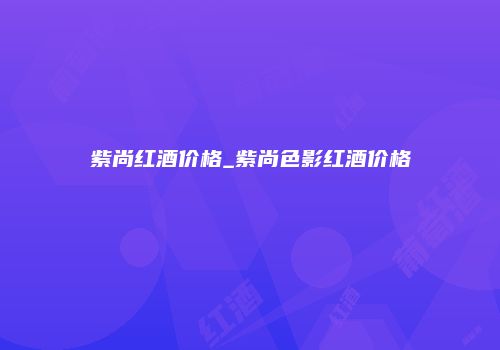 紫尚红酒价格_紫尚色影红酒价格