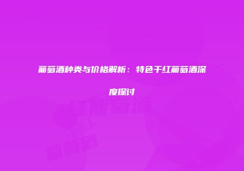 葡萄酒种类与价格解析：特色干红葡萄酒深度探讨