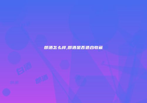 郎酒怎么样,郎酒是否适合收藏