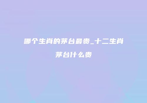 哪个生肖的茅台最贵_十二生肖茅台什么贵