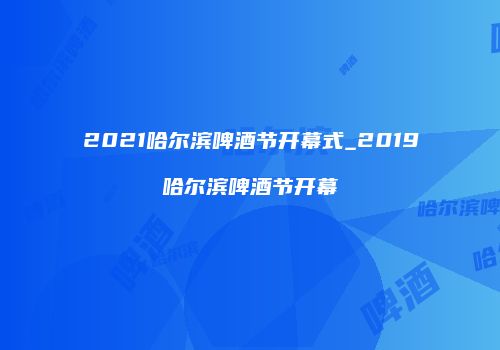 2021哈尔滨啤酒节开幕式_2019哈尔滨啤酒节开幕