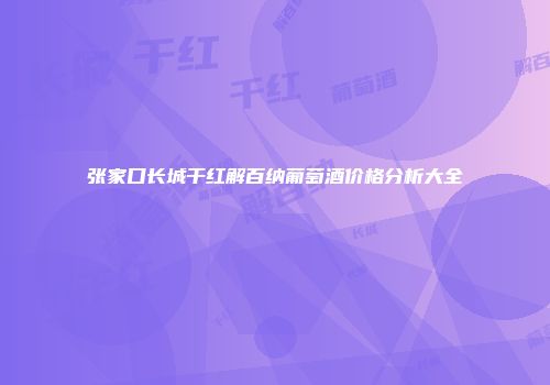 张家口长城干红解百纳葡萄酒价格分析大全