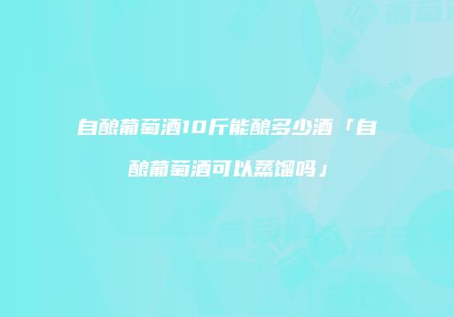 自酿葡萄酒10斤能酿多少酒「自酿葡萄酒可以蒸馏吗」