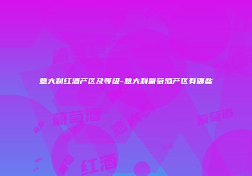 意大利红酒产区及等级-意大利葡萄酒产区有哪些