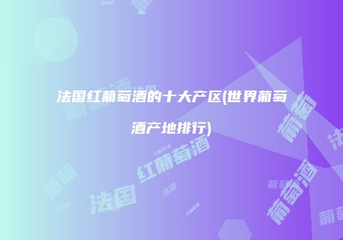 法国红葡萄酒的十大产区(世界葡萄酒产地排行)