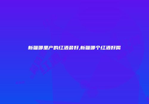新疆哪里产的红酒最好,新疆哪个红酒好喝