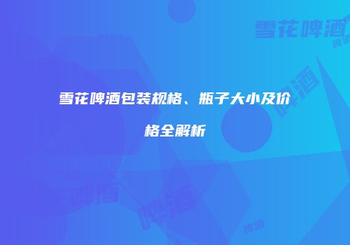 雪花啤酒包装规格、瓶子大小及价格全解析