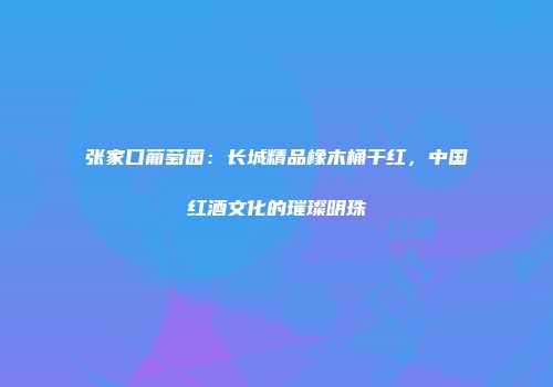 张家口葡萄园：长城精品橡木桶干红，中国红酒文化的璀璨明珠