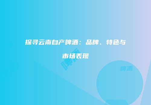 探寻云南自产啤酒：品牌、特色与市场表现