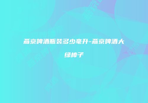 燕京啤酒瓶装多少毫升-燕京啤酒大绿棒子