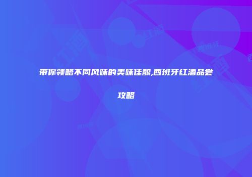 带你领略不同风味的美味佳酿,西班牙红酒品尝攻略