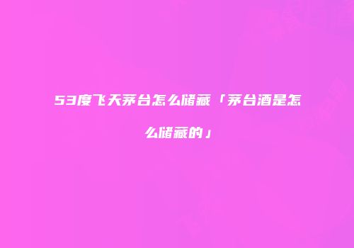 53度飞天茅台怎么储藏「茅台酒是怎么储藏的」