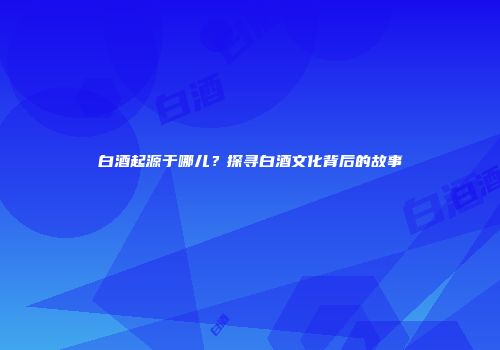 白酒起源于哪儿？探寻白酒文化背后的故事