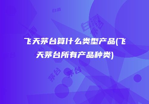 飞天茅台算什么类型产品(飞天茅台所有产品种类)