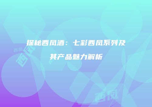 探秘西凤酒：七彩西凤系列及其产品魅力解析