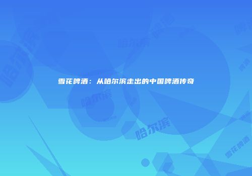 雪花啤酒：从哈尔滨走出的中国啤酒传奇