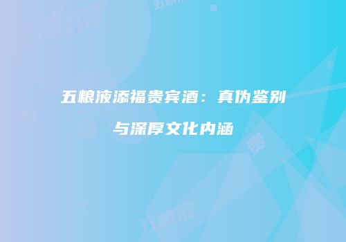 五粮液添福贵宾酒：真伪鉴别与深厚文化内涵