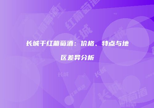 长城干红葡萄酒：价格、特点与地区差异分析