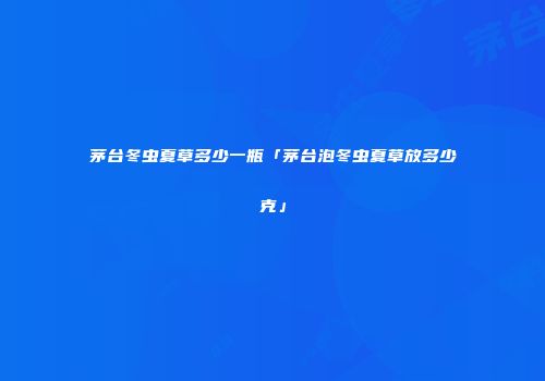 茅台冬虫夏草多少一瓶「茅台泡冬虫夏草放多少克」