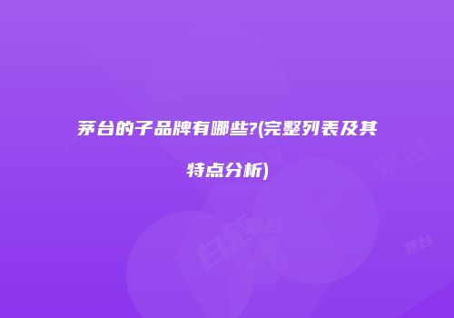 茅台的子品牌有哪些?(完整列表及其特点分析)