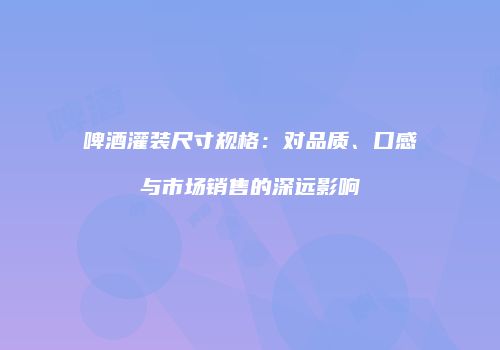 啤酒灌装尺寸规格：对品质、口感与市场销售的深远影响