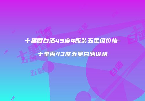 十里香白酒43度4瓶装五星级价格-十里香43度五星白酒价格