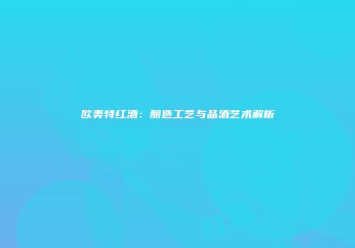 欧美特红酒：酿造工艺与品酒艺术解析