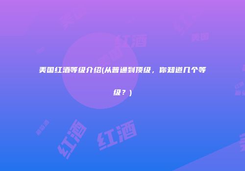 美国红酒等级介绍(从普通到顶级，你知道几个等级？)