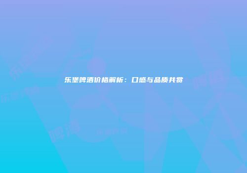 乐堡啤酒价格解析：口感与品质共赏