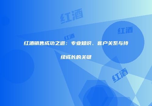 红酒销售成功之道：专业知识、客户关系与持续成长的关键