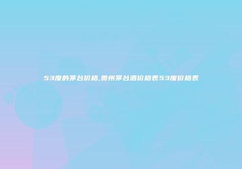 53度的茅台价格,贵州茅台酒价格表53度价格表
