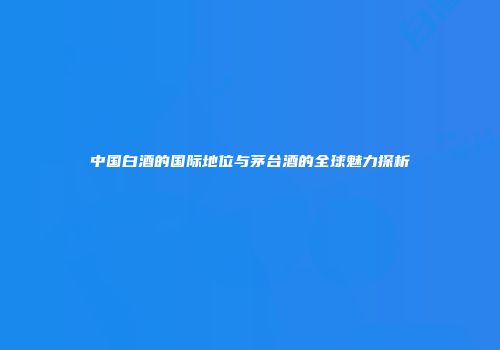 中国白酒的国际地位与茅台酒的全球魅力探析