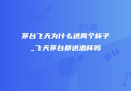 茅台飞天为什么送两个杯子_飞天茅台都送酒杯吗