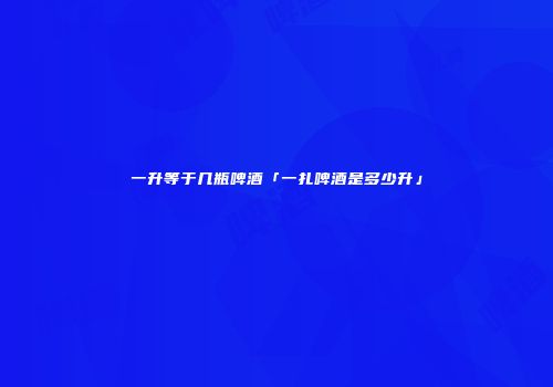 一升等于几瓶啤酒「一扎啤酒是多少升」