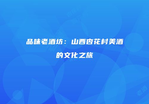 品味老酒坊：山西杏花村美酒的文化之旅