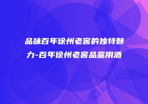 品味百年徐州老窖的独特魅力-百年徐州老窖品鉴用酒