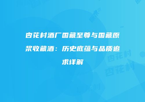 杏花村酒厂国藏至尊与国藏原浆收藏酒：历史底蕴与品质追求详解