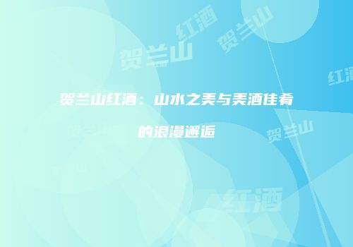 贺兰山红酒：山水之美与美酒佳肴的浪漫邂逅