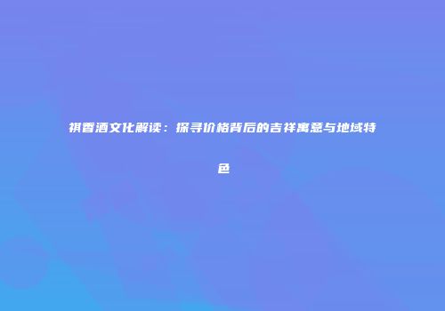 祺香酒文化解读：探寻价格背后的吉祥寓意与地域特色