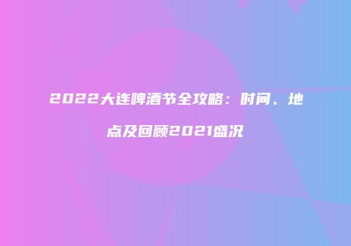 2022大连啤酒节全攻略：时间、地点及回顾2021盛况