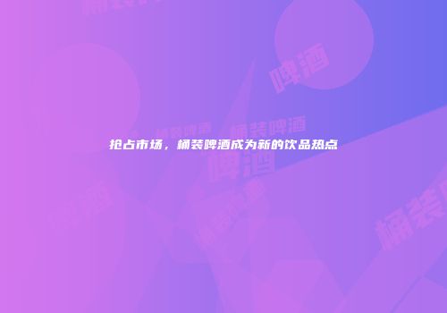 抢占市场，桶装啤酒成为新的饮品热点